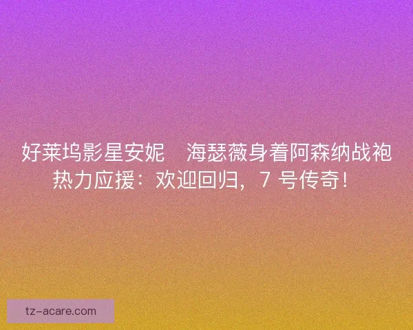 好莱坞影星安妮・海瑟薇身着阿森纳战袍热力应援：欢迎回归，7 号传奇！