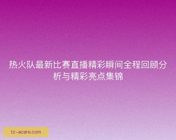 热火队最新比赛直播精彩瞬间全程回顾分析与精彩亮点集锦