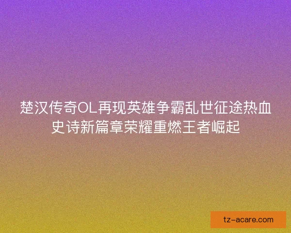 楚汉传奇OL再现英雄争霸乱世征途热血史诗新篇章荣耀重燃王者崛起