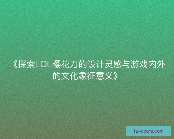 《探索LOL樱花刀的设计灵感与游戏内外的文化象征意义》