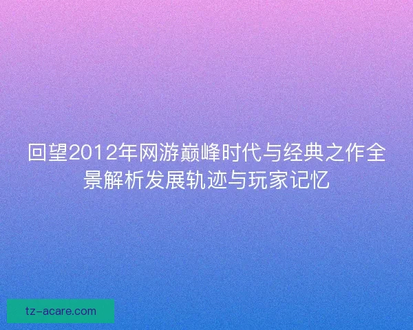 回望2012年网游巅峰时代与经典之作全景解析发展轨迹与玩家记忆