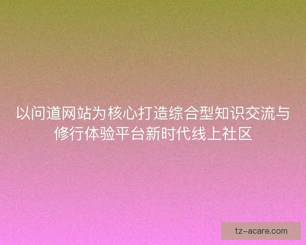 以问道网站为核心打造综合型知识交流与修行体验平台新时代线上社区