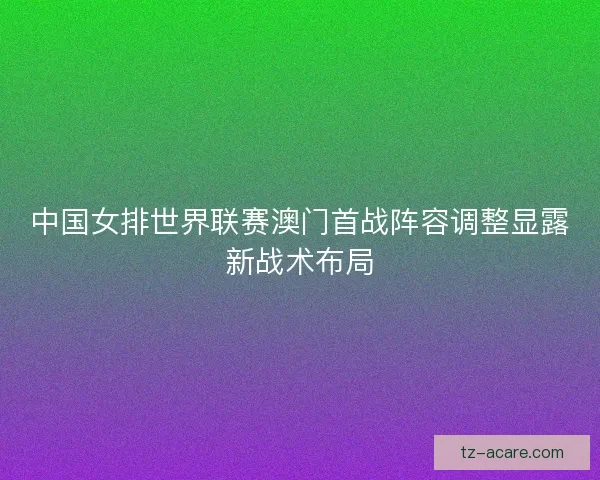中国女排世界联赛澳门首战阵容调整显露新战术布局