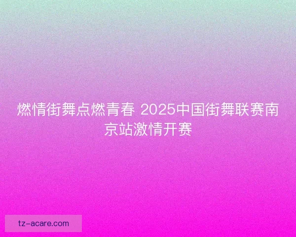 燃情街舞点燃青春 2025中国街舞联赛南京站激情开赛