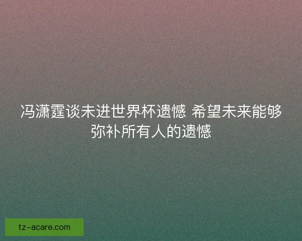 冯潇霆谈未进世界杯遗憾 希望未来能够弥补所有人的遗憾