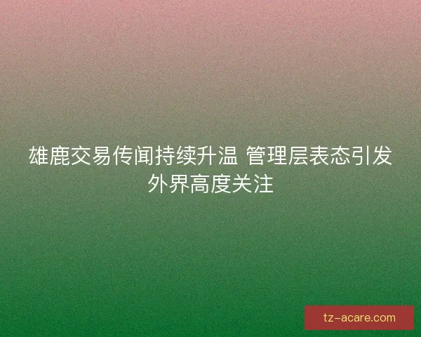 雄鹿交易传闻持续升温 管理层表态引发外界高度关注