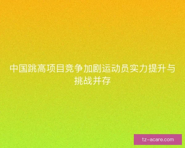 中国跳高项目竞争加剧运动员实力提升与挑战并存