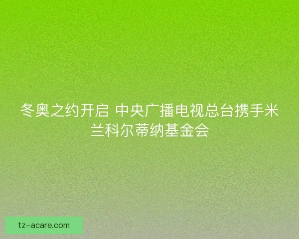 冬奥之约开启 中央广播电视总台携手米兰科尔蒂纳基金会