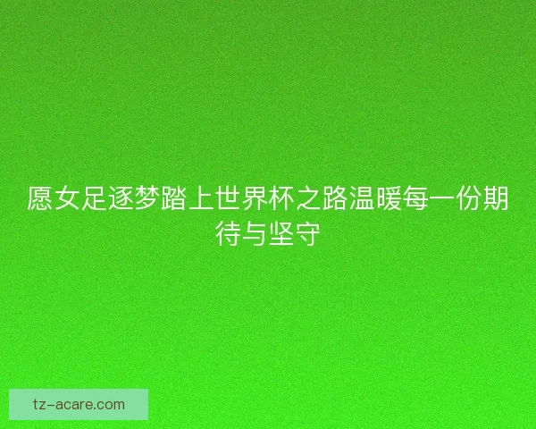 愿女足逐梦踏上世界杯之路温暖每一份期待与坚守